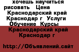 хочешь научиться рисовать › Цена ­ 500... - Краснодарский край, Краснодар г. Услуги » Обучение. Курсы   . Краснодарский край,Краснодар г.